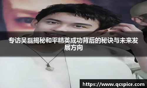 专访吴磊揭秘和平精英成功背后的秘诀与未来发展方向